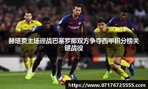 赫塔费主场迎战巴塞罗那双方争夺西甲积分榜关键战役